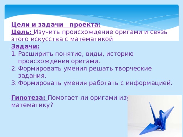 Цели и задачи проекта: Цель: Изучить происхождение оригами и связь этого искусства с математикой Задачи: Расширить понятие, виды, историю происхождения оригами. Формировать умения решать творческие задания. Формировать умения работать с информацией. Гипотеза: Помогает ли оригами изучать математику? 