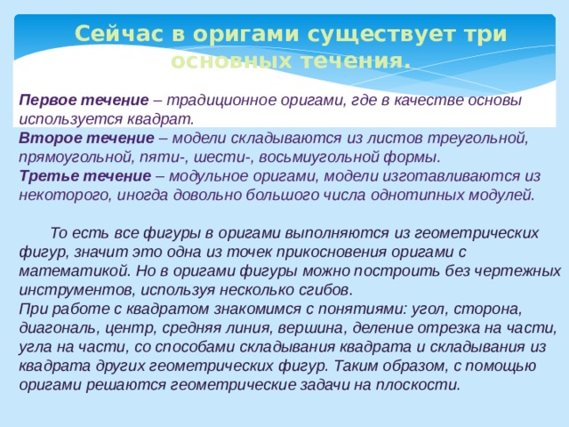 Сейчас в оригами существует три основных течения.  Первое течение –  традиционное оригами, где в качестве основы используется квадрат. Второе течение –  модели складываются из листов треугольной, прямоугольной, пяти-, шести-, восьмиугольной формы. Третье течение – модульное оригами, модели изготавливаются из некоторого, иногда довольно большого числа однотипных модулей.   То есть все фигуры в оригами выполняются из геометрических фигур, значит это одна из точек прикосновения оригами с математикой. Но в оригами фигуры можно построить без чертежных инструментов, используя несколько сгибов. При работе с квадратом знакомимся с понятиями: угол, сторона, диагональ, центр, средняя линия, вершина, деление отрезка на части, угла на части, со способами складывания квадрата и складывания из квадрата других геометрических фигур. Таким образом, с помощью оригами решаются геометрические задачи на плоскости. 