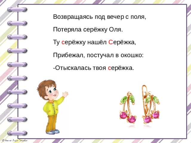 Возвращаясь под вечер с поля, Потеряла серёжку Оля. Ту с ерёжку нашёл С ерёжка, Прибежал, постучал в окошко: -Отыскалась твоя с ерёжка. 