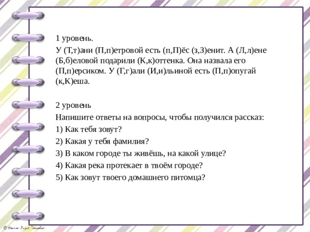 1 уровень. У (Т,т)ани (П,п)етровой есть (п,П)ёс (з,З)енит. А (Л,л)ене (Б,б)еловой подарили (К,к)оттенка. Она назвала его (П,п)ерсиком. У (Г,г)али (И,и)льиной есть (П,п)опугай (к,К)еша. 2 уровень Напишите ответы на вопросы, чтобы получился рассказ: 1) Как тебя зовут? 2) Какая у тебя фамилия? 3) В каком городе ты живёшь, на какой улице? 4) Какая река протекает в твоём городе? 5) Как зовут твоего домашнего питомца? 