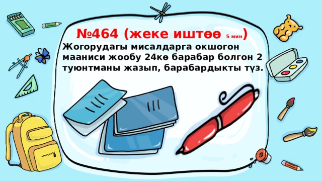 № 464 (жеке иштөө 5 мин )  Жогорудагы мисалдарга окшогон мааниси жообу 24кө барабар болгон 2 туюнтманы жазып, барабардыкты түз.   