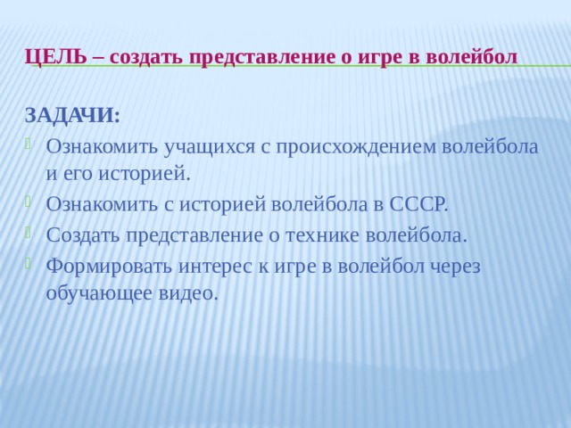 Цель – создать представление о игре в волейбол ЗАДАЧИ: Ознакомить учащихся с происхождением волейбола и его историей. Ознакомить с историей волейбола в СССР. Создать представление о технике волейбола. Формировать интерес к игре в волейбол через обучающее видео. 