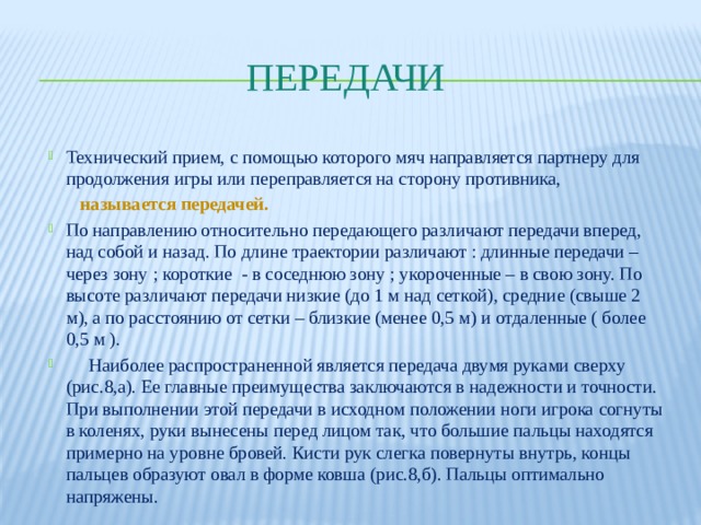 Передачи Технический прием, с помощью которого мяч направляется партнеру для продолжения игры или переправляется на сторону противника,  называется передачей. По направлению относительно передающего различают передачи вперед, над собой и назад. По длине траектории различают : длинные передачи – через зону ; короткие - в соседнюю зону ; укороченные – в свою зону. По высоте различают передачи низкие (до 1 м над сеткой), средние (свыше 2 м), а по расстоянию от сетки – близкие (менее 0,5 м) и отдаленные ( более 0,5 м ).  Наиболее распространенной является передача двумя руками сверху (рис.8,а). Ее главные преимущества заключаются в надежности и точности. При выполнении этой передачи в исходном положении ноги игрока согнуты в коленях, руки вынесены перед лицом так, что большие пальцы находятся примерно на уровне бровей. Кисти рук слегка повернуты внутрь, концы пальцев образуют овал в форме ковша (рис.8,б). Пальцы оптимально напряжены. 