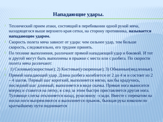 Нападающие удары.  Технический прием атаки, состоящий в перебивании одной рукой мяча, находящегося выше верхнего края сетки, на сторону противника, называется нападающим ударом. Скорость полета мяча зависит от удара: чем сильнее удар, тем больше скорость, следовательно, его труднее принять. По технике выполнения, различают прямой нападающий удар и боковой. И тот и другой могут быть выполнены в прыжке с места или с разбега. По скорости полета мяча различают:  1) Силовые(скоростные); 2) Кистевые(ускоренные); 3) Обманные(медленные).  Прямой нападающий удар. Длина разбега колеблется от 2 до 4 м и состоит из 2 – 4 шагов. Первый шаг короткий, выполняется мягко, как бы крадучись, последний шаг длинный, выполняется в виде скачка. Прямая нога выносится вперед и ставится на пятку, в след за этим быстро приставляется другая нога. Туловище слегка отклоняется назад, руки внизу –сзади. Вместе с перекатом на носки ноги выпрямляются и выполняется прыжок, бьющая рука взмахом по кратчайшему пути поднимается 