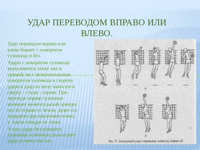 Удар переводом вправо или влево. Удар переводом вправо или влево бывает с поворотом туловища и без. Удары с поворотом туловища выполняются также как и прямой, но с незначительным поворотом туловища в сторону удара и удар по мячу наносится сверху – сзади - справа. При переводе вправо туловище начинает моментальный поворот после отрыва от земли, далее его порядком при наклоняют влево, а плечо отводят от сетки. А при ударе без поворота туловища основную роль играет удар по мячу кистью . 