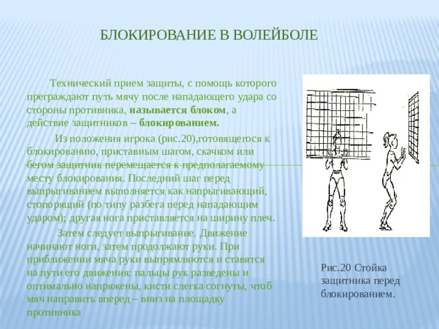 Блокирование в волейболе  Технический прием защиты, с помощь которого преграждают путь мячу после нападающего удара со стороны противника, называется блоком , а действие защитников – блокированием.  Из положения игрока (рис.20),готовящегося к блокированию, приставным шагом, скачком или бегом защитник перемещается к предполагаемому месту блокирования. Последний шаг перед выпрыгиванием выполняется как напрыгивающий, стопорящий (по типу разбега перед нападающим ударом); другая нога приставляется на ширину плеч.  Затем следует выпрыгивание. Движение начинают ноги, затем продолжают руки. При приближении мяча руки выпрямляются и ставятся на пути его движения: пальцы рук разведены и оптимально напряжены, кисти слегка согнуты, чтоб мяч направить вперед – вниз на площадку противника Рис.20 Стойка защитника перед блокированием. 