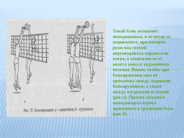 Такой блок называют неподвижным, в отличие от подвижного, при котором руки над сеткой перемещаются вправо или влево, в зависимости от полета мяча и задуманного отскока. Важно, чтобы при блокировании мяч не проскочил между ладонями блокирующего, а также между его руками и сеткой (рис.а). Против сильного нападающего игрока применяется групповой блок (рис.б). 