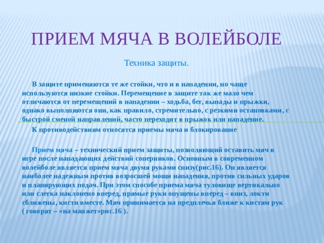 Прием мяча в волейболе Техника защиты.  В защите применяются те же стойки, что и в нападении, но чаще используются низкие стойки. Перемещение в защите так же мало чем отличаются от перемещений в нападении – ходьба, бег, выпады и прыжки, однако выполняются они, как правило, стремительно, с резкими остановками, с быстрой сменой направлений, часто переходит в прыжок или нападение.  К противодействиям относятся приемы мяча и блокирование .   Прием мяча – технический прием защиты, позволяющий оставить мяч в игре после нападающих действий соперников. Основным в современном волейболе является прием мяча двумя руками снизу(рис.16). Он является наиболее надежным против возросшей мощи нападения, против сильных ударов и планирующих подач. При этом способе приема мяча туловище вертикально или слегка наклонено вперед, прямые руки опущены вперед – вниз, локти сближены, кисти вместе. Мяч принимается на предплечья ближе к кистям рук ( говорят – «на манжет»рис.16 ).  