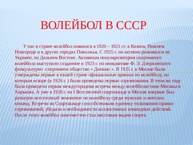 Волейбол в СССР  У нас в стране волейбол появился в 1920 – 1921 гг. в Казани, Нижнем Новгороде и в других городах Поволжья. С 1925 г. он активно развивался на Украине, на Дальнем Востоке. Активным популяризатором спортивного волейбола выступило созданное в 1923 г. по инициативе Ф. Э. Дзержинского физкультурно -спортивное общество « Динамо ». В 1925 г. в Москве были утверждены первые в нашей стране официальные правила по волейболу, по которым вскоре (в 1926 г. ) были проведены первые соревнования. В этом же году была проведена первая междугородная встреча между волейболистами Москвы и Харькова. А уже в 1928 г. на I Всесоюзной спартакиаде в Москве впервые был разыгран всесоюзный чемпионат по волейболу среди мужских и женских команд. Встречи на Спартакиаде способствовали единому толкованию правил соревнований, убедили в необходимости коллективных командных действий. После этого волейбол повсеместно стал массовым видом спорта. 