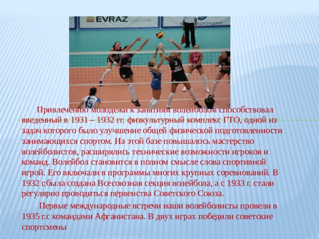  Привлечению молодежи к занятиям волейболом способствовал введенный в 1931 – 1932 гг. физкультурный комплекс ГТО, одной из задач которого было улучшение общей физической подготовленности занимающихся спортом. На этой базе повышалось мастерство волейболистов, расширялись технические возможности игроков и команд. Волейбол становится в полном смысле слова спортивной игрой. Его включали в программы многих крупных соревнований. В 1932 г.была создана Всесоюзная секция волейбола, а с 1933 г. стали регулярно проводиться первенства Советского Союза.  Первые международные встречи наши волейболисты провели в 1935 г.с командами Афганистана. В двух играх победили советские спортсмены . 
