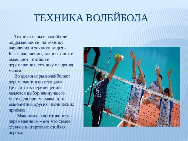 Техника волейбола  Техника игры в волейболе подразделяется на технику нападения и технику защиты. Как в нападении, так и в защите выделяют : стойки и перемещения, технику владения мячом.  Во время игры волейболист перемещается по площадке. Целью этих перемещений является выбор наилучшего места для приема мяча, для выполнения других технических приемов.  Максимальная готовность к перемещениям – вот что самое главное в стартовых стойках игрока. 
