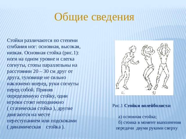 Общие сведения Стойки различаются по степени сгибания ног: основная, высокая, низкая. Основная стойка (рис.1): ноги на одном уровне и слегка согнуты, стопы параллельны на расстоянии 20 – 30 см друг от друга, туловище не сильно наклонено вперед, руки согнуты перед собой. Приняв определенную стойку, одни игроки стоят неподвижно ( статическая стойка ), другие двигаются на месте переступанием или подскоками ( динамическая стойка ). Рис.1 Стойки волейболиста:   а) основная стойка;  б) стоика в момент выполнения  передачи двумя руками сверху 
