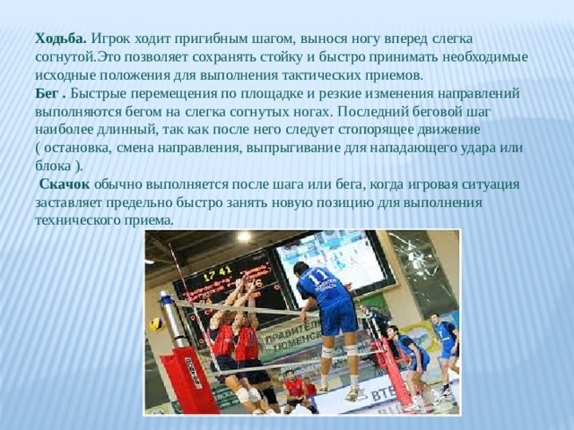 Ходьба. Игрок ходит пригибным шагом, вынося ногу вперед слегка согнутой.Это позволяет сохранять стойку и быстро принимать необходимые исходные положения для выполнения тактических приемов. Бег . Быстрые перемещения по площадке и резкие изменения направлений выполняются бегом на слегка согнутых ногах. Последний беговой шаг наиболее длинный, так как после него следует стопорящее движение ( остановка, смена направления, выпрыгивание для нападающего удара или блока ).  Скачок обычно выполняется после шага или бега, когда игровая ситуация заставляет предельно быстро занять новую позицию для выполнения технического приема. 