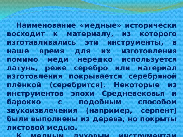Наименование «медные» исторически восходит к материалу, из которого изготавливались эти инструменты, в наше время для их изготовления помимо меди нередко используется латунь, реже серебро или материал изготовления покрывается серебряной плёнкой (серебрится). Некоторые из инструментов эпохи Средневековья и барокко с подобным способом звукоизвлечения (например, серпент) были выполнены из дерева, но покрыты листовой медью. К медным духовым инструментам относятся современные: валторна, труба, корнет, флюгельгорн, тромбон, туба. Отдельную группу составляют саксгорны. Старинные медные инструменты: сакбут (предшественник современного тромбона), серпент и др. Медными также являются некоторые народные инструменты, например, среднеазиатский карнай.