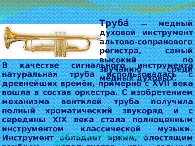 Труба́ — медный духовой инструмент альтово-сопранового регистра, самый высокий по звучанию среди медных духовых. В качестве сигнального инструмента натуральная труба использовалась с древнейших времён, примерно с XVII века вошла в состав оркестра. С изобретением механизма вентилей труба получила полный хроматический звукоряд и с середины XIX века стала полноценным инструментом классической музыки. Инструмент обладает ярким, блестящим тембром, используется как сольный инструмент, в симфоническом и духовом оркестрах, а также в джазе и других жанрах.