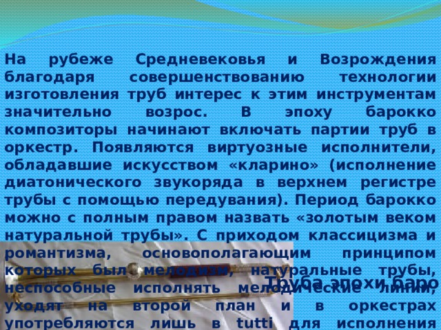 На рубеже Средневековья и Возрождения благодаря совершенствованию технологии изготовления труб интерес к этим инструментам значительно возрос. В эпоху барокко композиторы начинают включать партии труб в оркестр. Появляются виртуозные исполнители, обладавшие искусством «кларино» (исполнение диатонического звукоряда в верхнем регистре трубы с помощью передувания). Период барокко можно с полным правом назвать «золотым веком натуральной трубы». С приходом классицизма и романтизма, основополагающим принципом которых был мелодизм, натуральные трубы, неспособные исполнять мелодические линии, уходят на второй план и в оркестрах употребляются лишь в tutti для исполнения основных ступеней звукоряда. Труба эпохи барокко