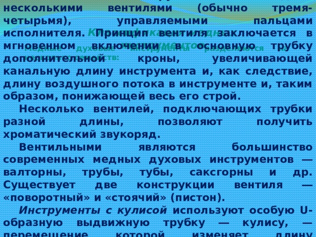 Вентильные инструменты обладают несколькими вентилями (обычно тремя-четырьмя), управляемыми пальцами исполнителя. Принцип вентиля заключается в мгновенном включении в основную трубку дополнительной кроны, увеличивающей канальную длину инструмента и, как следствие, длину воздушного потока в инструменте и, таким образом, понижающей весь его строй. Несколько вентилей, подключающих трубки разной длины, позволяют получить хроматический звукоряд. Вентильными являются большинство современных медных духовых инструментов ― валторны, трубы, тубы, саксгорны и др. Существует две конструкции вентиля ― «поворотный» и «стоячий» (пистон). Инструменты с кулисой используют особую U-образную выдвижную трубку ― кулису, — перемещение которой изменяет длину проходящего через канал потока воздуха, таким образом понижая или повышая извлекаемые звуки. Основной классический кулисный медный духовой инструмент ― тромбон. Классификация медных инструментов Медные духовые инструменты разделяются на несколько семейств: