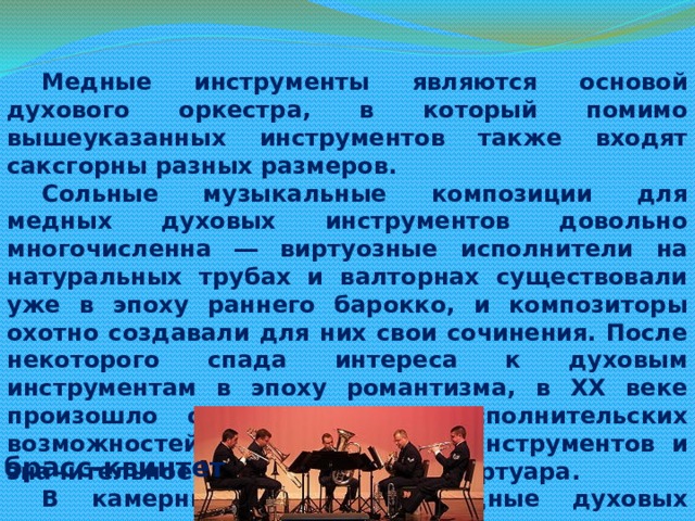 Медные инструменты являются основой духового оркестра, в который помимо вышеуказанных инструментов также входят саксгорны разных размеров. Сольные музыкальные композиции для медных духовых инструментов довольно многочисленна ― виртуозные исполнители на натуральных трубах и валторнах существовали уже в эпоху раннего барокко, и композиторы охотно создавали для них свои сочинения. После некоторого спада интереса к духовым инструментам в эпоху романтизма, в XX веке произошло открытие новых исполнительских возможностей медных духовых инструментов и значительное расширение их репертуара. В камерных ансамблях медные духовых инструменты применяются относительно редко, однако они могут сами объединяться в ансамбли, из которых наиболее распространен брасс-квинтет (две трубы, валторна, тромбон, туба). Трубы и тромбоны играют важную роль в джазе и ряде других жанров современной музыки. брасс-квинтет