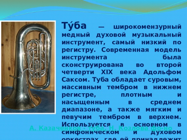 Ту́ба   — широкомензурный медный духовой музыкальный инструмент, самый низкий по регистру. Современная модель инструмента была сконструирована во второй четверти XIX века Адольфом Саксом. Туба обладает суровым, массивным тембром в нижнем регистре, плотным и насыщенным в среднем диапазоне, а также мягким и певучим тембром в верхнем. Используется в основном в симфоническом и духовом оркестрах, где ей принадлежит роль басового инструмента в группе медных духовых. Все чаще используется в джазовой, а также камерной музыке.