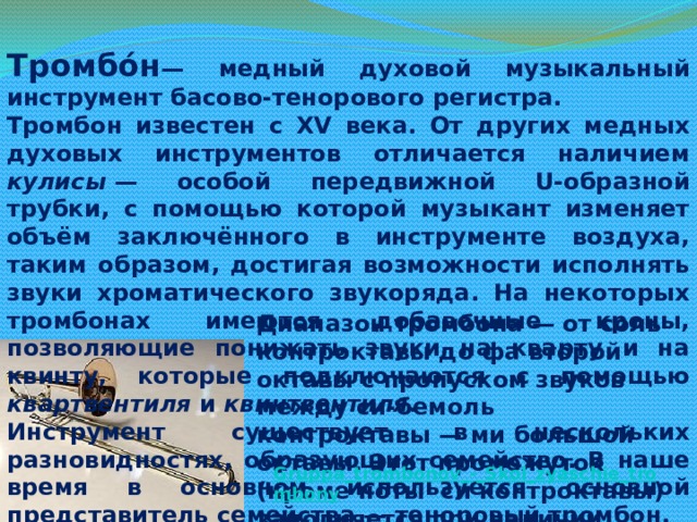 Тромбо́н — медный духовой музыкальный инструмент басово-тенорового регистра. Тромбон известен с XV века. От других медных духовых инструментов отличается наличием кулисы  — особой передвижной U-образной трубки, с помощью которой музыкант изменяет объём заключённого в инструменте воздуха, таким образом, достигая возможности исполнять звуки хроматического звукоряда. На некоторых тромбонах имеются добавочные кроны, позволяющие понижать звуки на кварту и на квинту, которые подключаются с помощью квартвентиля и квинтвентиля . Инструмент существует в нескольких разновидностях, образующих семейство. В наше время в основном используется основной представитель семейства — теноровый тромбон. Диапазон тромбона — от соль контроктавы до фа второй октавы с пропуском звуков между си-бемоль контроктавы — ми большой октавы. Этот промежуток (кроме ноты си контроктавы) заполняется при наличии квартвентиля.