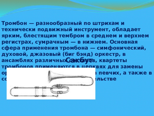 Тромбон — разнообразный по штрихам и технически подвижный инструмент, обладает ярким, блестящим тембром в среднем и верхнем регистрах, сумрачным — в нижнем. Основная сфера применения тромбона — симфонический, духовой, джазовый (биг бэнд) оркестр, в ансамблях различных составов, квартеты тромбонов применяются в церквях для замены органа и дублирования голосов певчих, а также в сольном концертном исполнительстве Сакбут