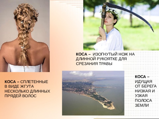 КОСА – ИЗОГНУТЫЙ НОЖ НА ДЛИННОЙ РУКОЯТКЕ ДЛЯ СРЕЗАНИЯ ТРАВЫ КОСА – ИДУЩАЯ ОТ БЕРЕГА НИЗКАЯ И УЗКАЯ ПОЛОСА ЗЕМЛИ КОСА – СПЛЕТЕННЫЕ В ВИДЕ ЖГУТА НЕСКОЛЬКО ДЛИННЫХ ПРЯДЕЙ ВОЛОС 
