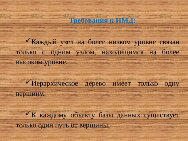 Требования к ИМД: Каждый узел на более низком уровне связан только с одним узлом, находящимся на более высоком уровне. Иерархическое дерево имеет только одну вершину. К каждому объекту базы данных существует только один путь от вершины. 
