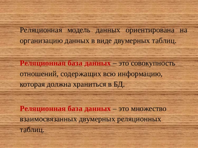 Реляционная модель данных ориентирована на организацию данных в виде двумерных таблиц. Реляционная база данных  – это совокупность отношений, содержащих всю информацию, которая должна храниться в БД.  Реляционная база данных  – это множество взаимосвязанных двумерных реляционных таблиц. 