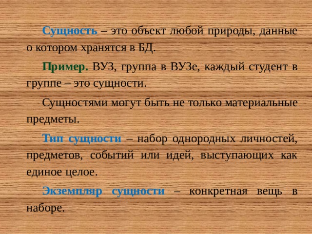 Сущность – это объект любой природы, данные о котором хранятся в БД. Пример. ВУЗ, группа в ВУЗе, каждый студент в группе – это сущности. Сущностями могут быть не только материальные предметы. Тип сущности  – набор однородных личностей, предметов, событий или идей, выступающих как единое целое. Экземпляр сущности  – конкретная вещь в наборе. 