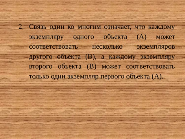Связь один ко многим означает, что каждому экземпляру одного объекта (А) может соответствовать несколько экземпляров другого объекта (В), а каждому экземпляру второго объекта (В) может соответствовать только один экземпляр первого объекта (А). 
