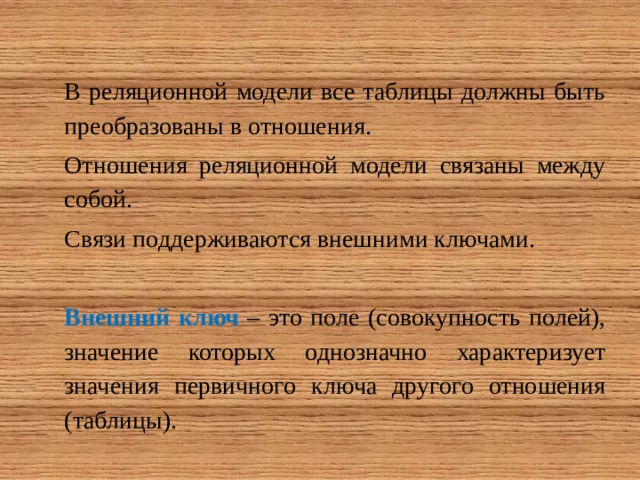 В реляционной модели все таблицы должны быть преобразованы в отношения. Отношения реляционной модели связаны между собой. Связи поддерживаются внешними ключами.  Внешний ключ – это поле (совокупность полей), значение которых однозначно характеризует значения первичного ключа другого отношения (таблицы). 
