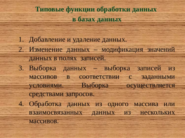 Типовые функции обработки данных в базах данных  Добавление и удаление данных. Изменение данных – модификация значений данных в полях записей. Выборка данных – выборка записей из массивов в соответствии с заданными условиями. Выборка осуществляется средствами запросов. Обработка данных из одного массива или взаимосвязанных данных из нескольких массивов. 