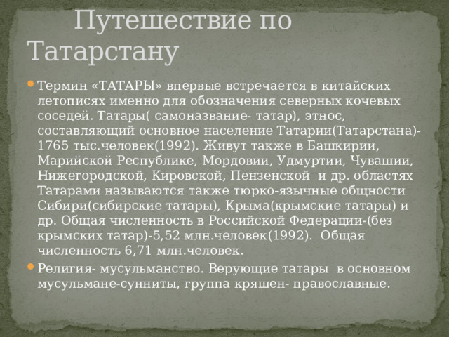  Путешествие по Татарстану Термин «ТАТАРЫ» впервые встречается в китайских летописях именно для обозначения северных кочевых соседей. Татары( самоназвание- татар), этнос, составляющий основное население Татарии(Татарстана)-1765 тыс.человек(1992). Живут также в Башкирии, Марийской Республике, Мордовии, Удмуртии, Чувашии, Нижегородской, Кировской, Пензенской и др. областях Татарами называются также тюрко-язычные общности Сибири(сибирские татары), Крыма(крымские татары) и др. Общая численность в Российской Федерации-(без крымских татар)-5,52 млн.человек(1992). Общая численность 6,71 млн.человек. Религия- мусульманство. Верующие татары в основном мусульмане-сунниты, группа кряшен- православные. 