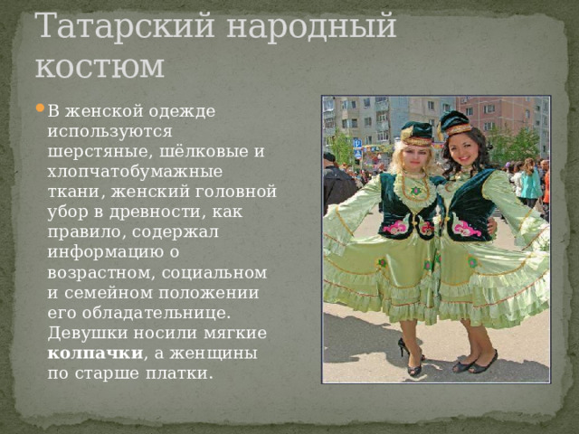 Татарский народный костюм В женской одежде используются шерстяные, шёлковые и хлопчатобумажные ткани, женский головной убор в древности, как правило, содержал информацию о возрастном, социальном и семейном положении его обладательнице. Девушки носили мягкие колпачки , а женщины по старше платки. 