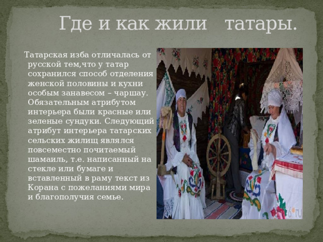  Где и как жили татары.  Татарская изба отличалась от русской тем,что у татар сохранился способ отделения женской половины и кухни особым занавесом – чаршау. Обязательным атрибутом интерьера были красные или зеленые сундуки. Следующий атрибут интерьера татарских сельских жилищ являлся повсеместно почитаемый шамаиль, т.е. написанный на стекле или бумаге и вставленный в раму текст из Корана с пожеланиями мира и благополучия семье. 