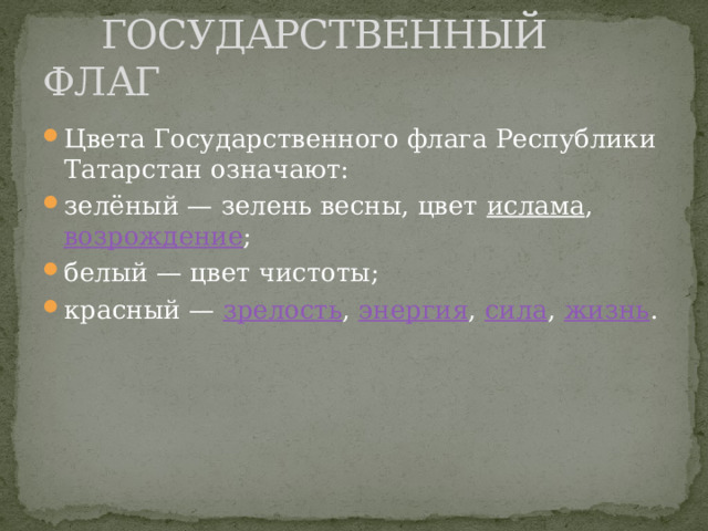  ГОСУДАРСТВЕННЫЙ ФЛАГ Цвета Государственного флага Республики Татарстан означают: зелёный — зелень весны, цвет ислама , возрождение ; белый — цвет чистоты; красный — зрелость , энергия , сила , жизнь . 