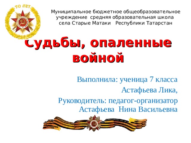 Муниципальное бюджетное общеобразовательное учреждение средняя образовательная школа села Старые Матаки Республики Татарстан Судьбы, опаленные войной Выполнила: ученица 7 класса Астафьева Лика, Руководитель:  педагог-организатор Астафьева Нина Васильевна 