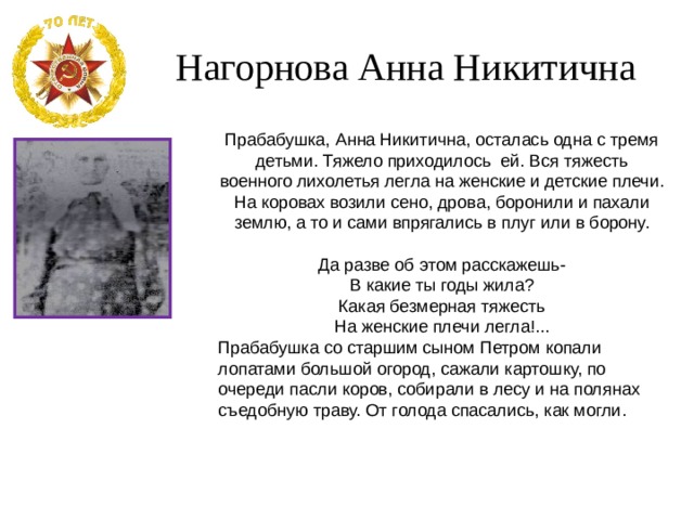 Нагорнова Анна Никитична Прабабушка, Анна Никитична, осталась одна с тремя детьми. Тяжело приходилось ей. Вся тяжесть военного лихолетья легла на женские и детские плечи. На коровах возили сено, дрова, боронили и пахали землю, а то и сами впрягались в плуг или в борону. Да разве об этом расскажешь- В какие ты годы жила? Какая безмерная тяжесть На женские плечи легла!... Прабабушка со старшим сыном Петром копали лопатами большой огород, сажали картошку, по очереди пасли коров, собирали в лесу и на полянах съедобную траву. От голода спасались, как могли. 