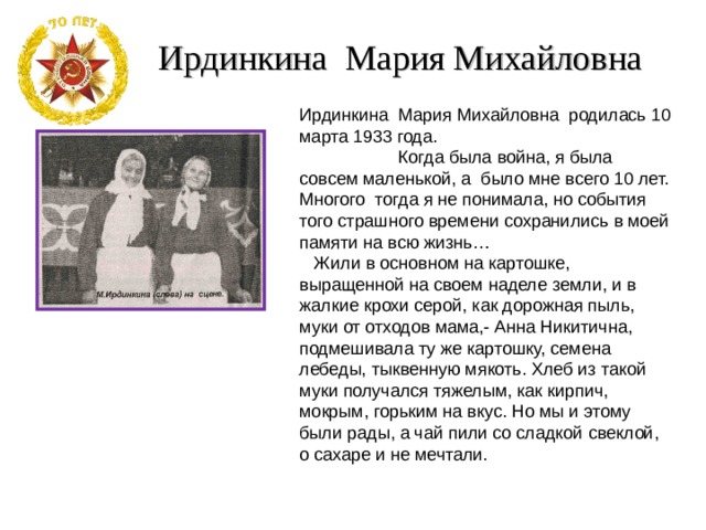 Ирдинкина Мария Михайловна Ирдинкина Мария Михайловна родилась 10 марта 1933 года.  Когда была война, я была совсем маленькой, а было мне всего 10 лет. Многого тогда я не понимала, но события того страшного времени сохранились в моей памяти на всю жизнь…  Жили в основном на картошке, выращенной на своем наделе земли, и в жалкие крохи серой, как дорожная пыль, муки от отходов мама,- Анна Никитична, подмешивала ту же картошку, семена лебеды, тыквенную мякоть. Хлеб из такой муки получался тяжелым, как кирпич, мокрым, горьким на вкус. Но мы и этому были рады, а чай пили со сладкой свеклой, о сахаре и не мечтали. 