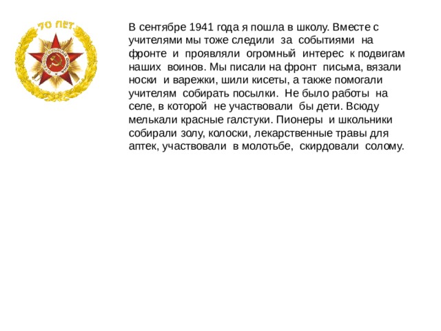 В сентябре 1941 года я пошла в школу. Вместе с учителями мы тоже следили за событиями на фронте и проявляли огромный интерес к подвигам наших воинов. Мы писали на фронт письма, вязали носки и варежки, шили кисеты, а также помогали учителям собирать посылки. Не было работы на селе, в которой не участвовали бы дети. Всюду мелькали красные галстуки. Пионеры и школьники собирали золу, колоски, лекарственные травы для аптек, участвовали в молотьбе, скирдовали солому. 