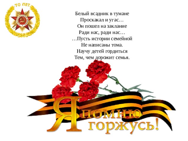 Белый всадник в тумане Проскакал и угас… Он пошел на заклание Ради нас, ради нас… … Пусть истории семейной Не написаны тома. Научу детей гордиться Тем, чем дорожит семья. 