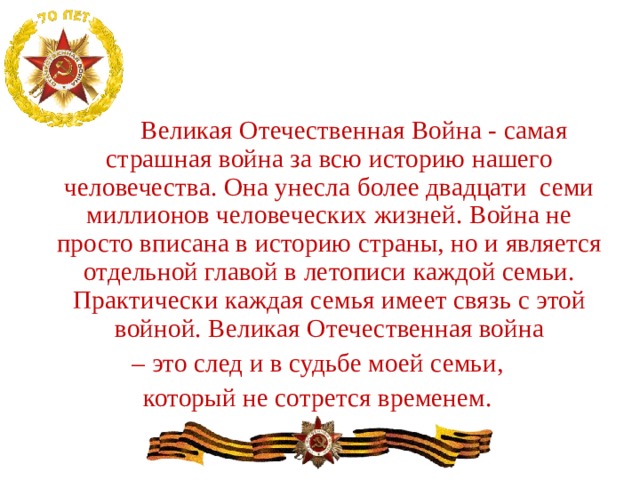   Великая Отечественная Война - самая страшная война за всю историю нашего человечества. Она унесла более двадцати семи миллионов человеческих жизней. Война не просто вписана в историю страны, но и является отдельной главой в летописи каждой семьи. Практически каждая семья имеет связь с этой войной. Великая Отечественная война – это след и в судьбе моей семьи, который не сотрется временем. 