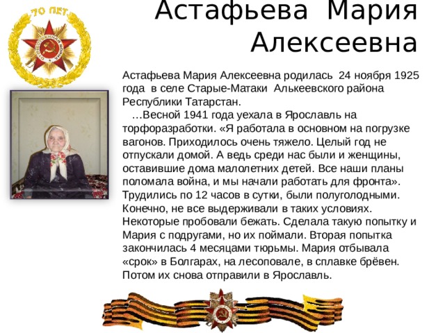 Астафьева Мария Алексеевна   Астафьева Мария Алексеевна родилась 24 ноября 1925 года в селе Старые-Матаки Алькеевского района Республики Татарстан. … Весной 1941 года уехала в Ярославль на торфоразработки. «Я работала в основном на погрузке вагонов. Приходилось очень тяжело. Целый год не отпускали домой. А ведь среди нас были и женщины, оставившие дома малолетних детей. Все наши планы поломала война, и мы начали работать для фронта». Трудились по 12 часов в сутки, были полуголодными. Конечно, не все выдерживали в таких условиях. Некоторые пробовали бежать. Сделала такую попытку и Мария с подругами, но их поймали. Вторая попытка закончилась 4 месяцами тюрьмы. Мария отбывала «срок» в Болгарах, на лесоповале, в сплавке брёвен. Потом их снова отправили в Ярославль. 