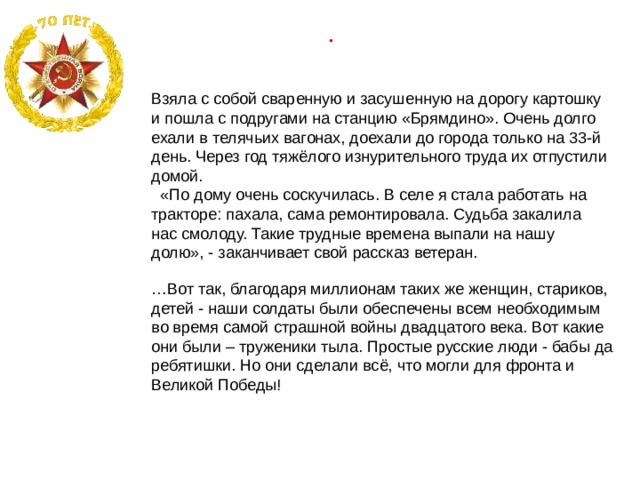 .  Взяла с собой сваренную и засушенную на дорогу картошку и пошла с подругами на станцию «Брямдино». Очень долго ехали в телячьих вагонах, доехали до города только на 33-й день. Через год тяжёлого изнурительного труда их отпустили домой.  «По дому очень соскучилась. В селе я стала работать на тракторе: пахала, сама ремонтировала. Судьба закалила нас смолоду. Такие трудные времена выпали на нашу долю», - заканчивает свой рассказ ветеран. … Вот так, благодаря миллионам таких же женщин, стариков, детей - наши солдаты были обеспечены всем необходимым во время самой страшной войны двадцатого века. Вот какие они были – труженики тыла. Простые русские люди - бабы да ребятишки. Но они сделали всё, что могли для фронта и Великой Победы!   