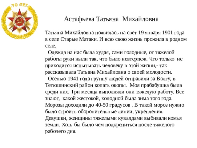  Астафьева Татьяна Михайловна Татьяна Михайловна появилась на свет 19 января 1901 года в селе Старые Матаки. И всю свою жизнь прожила в родном селе.  Одежда на нас была худая, сами голодные, от тяжелой работы руки ныли так, что было невтерпеж. Что только не приходится испытывать человеку в этой жизни,- так рассказывала Татьяна Михайловна о своей молодости.  Осенью 1941 года группу людей отправили за Волгу, в Тетюшинский район копать окопы. Моя прабабушка была среди них. Три месяца выполняли они тяжелую работу. Все знают, какой жестокой, холодной была зима того года. Морозы доходили до 40-50 градусов . В такой мороз нужно было строить оборонительные линии, укрепления. Девушки, женщины тяжелыми кувалдами выбивали комья земли. Хоть бы было чем подкрепиться после тяжелого рабочего дня. 