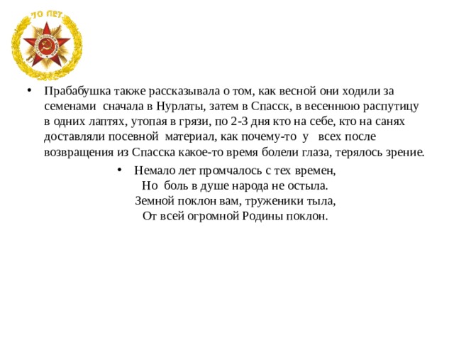 Прабабушка также рассказывала о том, как весной они ходили за семенами сначала в Нурлаты, затем в Спасск, в весеннюю распутицу в одних лаптях, утопая в грязи, по 2-3 дня кто на себе, кто на санях доставляли посевной материал, как почему-то у всех после возвращения из Спасска какое-то время болели глаза, терялось зрение. Немало лет промчалось с тех времен,  Но  боль в душе народа не остыла.  Земной поклон вам, труженики тыла,  От всей огромной Родины поклон.   