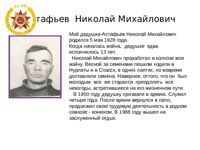 Астафьев Николай Михайлович Мой дедушка-Астафьев Николай Михайлович родился 5 мая 1928 года. Когда началась война, дедушке едва исполнилось 13 лет.  Николай Михайлович проработал в колхозе всю войну. Весной за семенами пешком ходили в Нурлаты и в Спасск, в одних лаптях, но вовремя доставляли семена. Наверное, оттого, что он был молодым все же старался преодолеть все невзгоды, встретившиеся на его жизненном пути.  В 1950 году дедушку призвали в армию. Служил четыре года. После армии вернулся в село, продолжил свою трудовую деятельность в родном совхозе - конюхом. В 1988 году вышел на заслуженный отдых. 