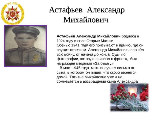  Астафьев Александр Михайлович Астафьев Александр Михайлович родился в 1924 году в селе Старые Матаки Осенью 1941 года его призывают в армию, где он служит стрелком. Александр Михайлович прошёл всю войну, от начала до конца. Судя по фотографии, которую прислал с фронта, был награждён медалью «За отвагу».  В мае 1945 года мать получает письмо от сына, в котором он пишет, что скоро вернется домой. Татьяна Михайловна уже и не сомневается в возвращении сына Александра 