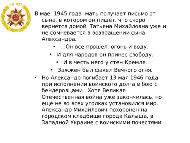 В мае 1945 года мать получает письмо от сына, в котором он пишет, что скоро вернется домой. Татьяна Михайловна уже и не сомневается в возвращении сына- Александра. … Он все прошел: огонь и воду. И для народов он принес свободу. И в честь него у стен Кремля. Зажжен был факел Вечного огня. Но Александр погибает 13 мая 1946 года при исполнении воинского долга в бою с бендеровцами. Хотя Великая Отечественная война уже закончилась, но ещё не во всех уголках установился мир. Александр Михайлович похоронен на городском кладбище города Калыша, в Западной Украине с воинскими почестями.  