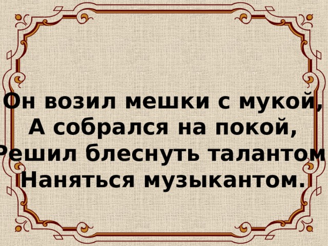 Он возил мешки с мукой,  А собрался на покой,  Решил блеснуть талантом  Наняться музыкантом.   